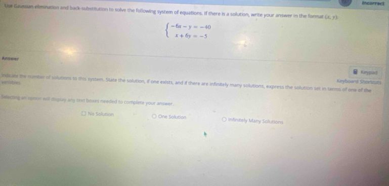 Incorrect
Lise Gaussian elimination and back-substitution to solve the following system of equations. If there is a solution, write your answer in the format (x,y).
beginarrayl -6x-y=-40 x+6y=-5endarray.
Answer Keypad
indicate the number of solutions to this system. State the solution, if one exists, and if there are infinitely many solutions, express the solution set in terms of one of the varssbles. Keyboard Shortzuts
Selecting an option will display any text boxes needed to complete your answer.
No Solution One Solution Infinitely Many Solutions