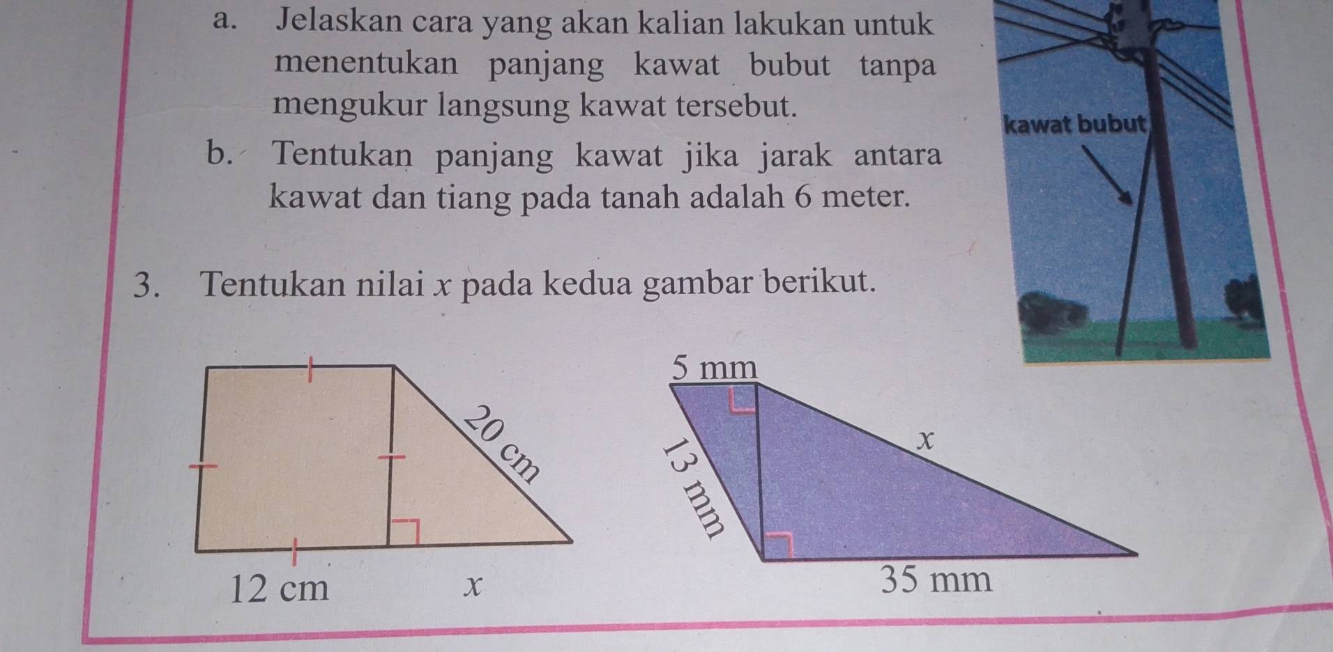 Jelaskan cara yang akan kalian lakukan untuk 
menentukan panjang kawat bubut tanpa 
mengukur langsung kawat tersebut. 
kawat bubut 
b. Tentukan panjang kawat jika jarak antara 
kawat dan tiang pada tanah adalah 6 meter. 
3. Tentukan nilai x pada kedua gambar berikut.