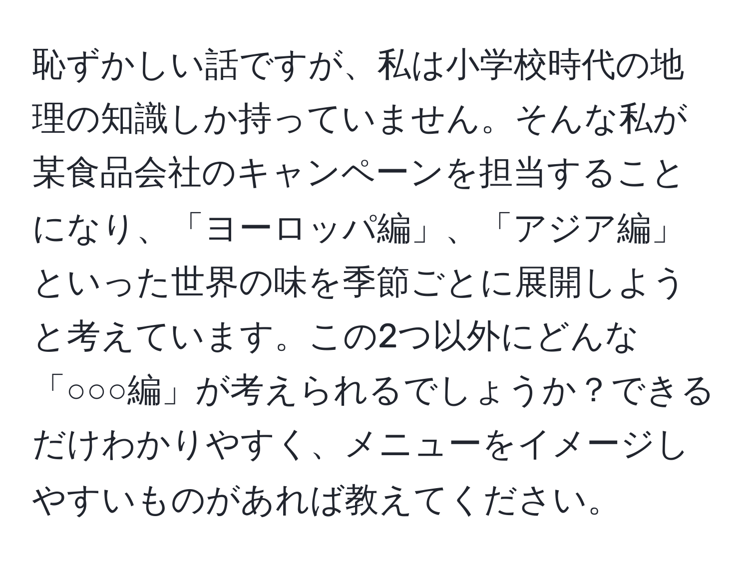 恥ずかしい話ですが、私は小学校時代の地理の知識しか持っていません。そんな私が某食品会社のキャンペーンを担当することになり、「ヨーロッパ編」、「アジア編」といった世界の味を季節ごとに展開しようと考えています。この2つ以外にどんな「○○○編」が考えられるでしょうか？できるだけわかりやすく、メニューをイメージしやすいものがあれば教えてください。