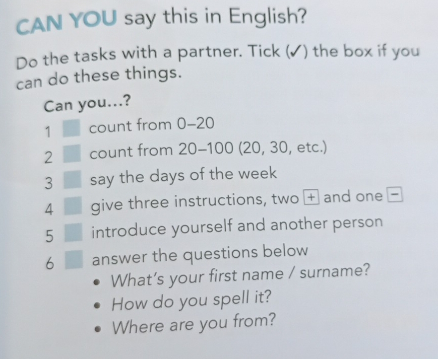 CAN YOU say this in English? 
Do the tasks with a partner. Tick (✓) the box if you 
can do these things. 
Can you...? 
1 count from 0 - 20
2 count from 20 - 100 (20, 30, etc.) 
3 say the days of the week
4 give three instructions, two + and one - 
5 I introduce yourself and another person 
6 answer the questions below 
What’s your first name / surname? 
How do you spell it? 
Where are you from?