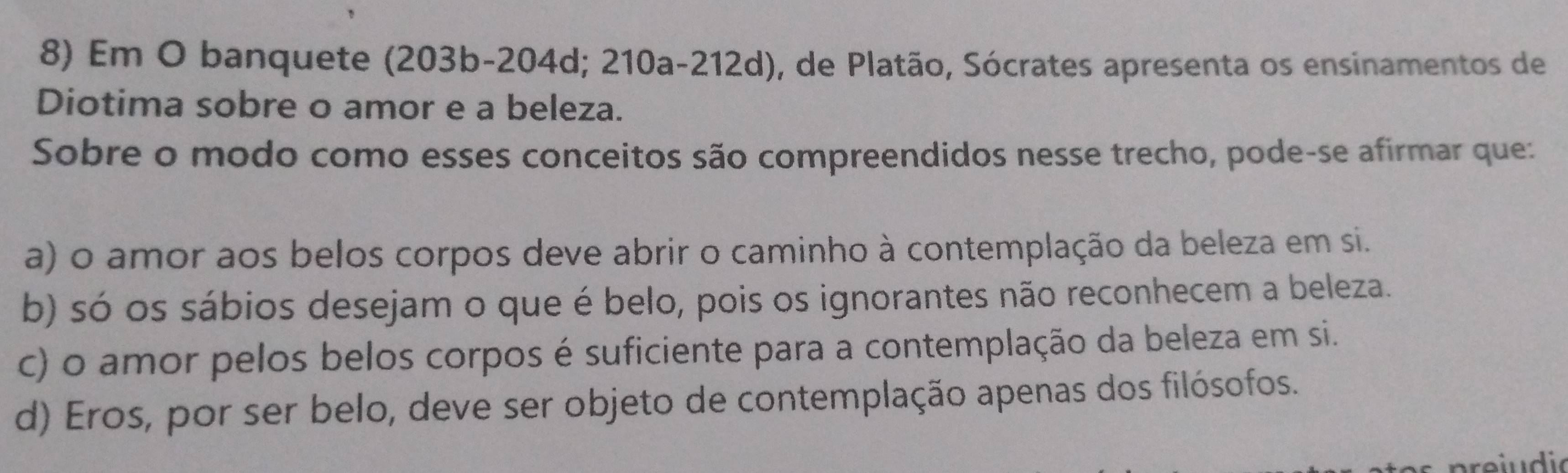 Em O banquete (203b - 204d; 210a-212d), de Platão, Sócrates apresenta os ensinamentos de
Diotima sobre o amor e a beleza.
Sobre o modo como esses conceitos são compreendidos nesse trecho, pode-se afirmar que:
a) o amor aos belos corpos deve abrir o caminho à contemplação da beleza em si.
b) só os sábios desejam o que é belo, pois os ignorantes não reconhecem a beleza.
c) o amor pelos belos corpos é suficiente para a contemplação da beleza em si.
d) Eros, por ser belo, deve ser objeto de contemplação apenas dos filósofos.
ei u d io