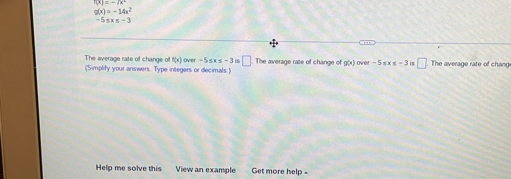 f(x)=-7x^2
g(x)=-14x^2
-5≤ x≤ -3
The average rate of change of f(x) over -5≤ x≤ -3 is □. The average rate of change of g(x) over -5≤ x≤ -3 is □. The average rate of chang 
(Simplify your answers. Type integers or decimals.) 
Help me solve this View an example Get more help -