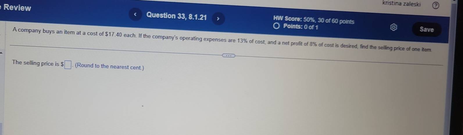 kristina zaleski 
Review Question 33, 8.1.21 
HW Score: 50%, 30 of 60 points 
Points: 0 of 1 Save 
A company buys an item at a cost of $17.40 each. If the company's operating expenses are 13% of cost, and a net profit of 8% of cost is desired, find the selling price of one item. 
The selling price is $ □ (Round to the nearest cent.)