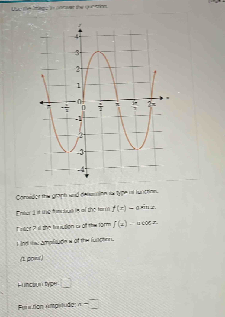 Use the rriage to answer the question.
Consider the graph and determine its type of function.
Enter 1 if the function is of the form f(x)=asin x.
Enter 2 if the function is of the form f(x)=acos x.
Find the amplitude a of the function.
(1 point)
Function type: □
Function amplitude: a=□