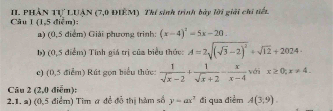 PHẢN Tự LUẠN (7,0 ĐIÊM) Thỉ sinh trình bày lời giải chí tiết. 
Câu 1 (1,5 điểm): 
a) (0,5 điểm) Giải phương trình: (x-4)^2=5x-20. 
b) (0,5 điểm) Tính giá trị của biều thức: A=2sqrt((sqrt 3)-2)^2+sqrt(12)+2024·
c) (0,5 điểm) Rút gọn biểu thức:  1/sqrt(x)-2 + 1/sqrt(x)+2 - x/x-4  với x≥ 0;x!= 4. 
Câu 2 (2,0 điểm): 
2.1. a) (0,5 điểm) Tìm a để đồ thị hàm số y=ax^2 đi qua điềm A(3;9).