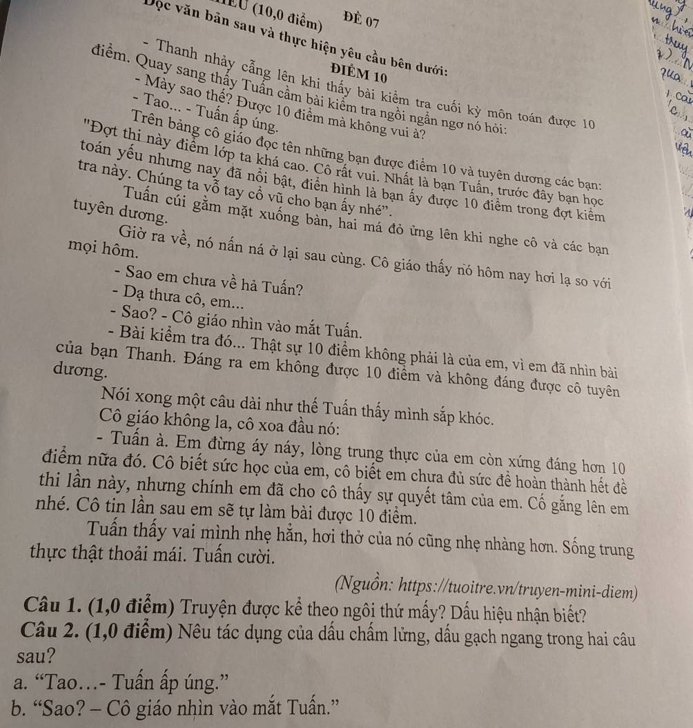 1EU (10,0 điểm)
đÉ 07
Đọc văn bản sau và thực hiện yêu cầu bên dưới:
đIÊM 10
- Thanh nhảy cằng lên khi thấy bài kiểm tra cuối kỳ môn toán được 10
điểm. Quay sang thấy Tuấn cầm bài kiểm tra ngồi ngần ngơ nó hỏi
- Mày sao thế? Được 10 điểm mà không vui à?
- Tao... - Tuấn ấp úng.
Trên bảng cô giáo đọc tên những bạn được điểm 10 và tuyên dương các bạn:
'Đợt thi này điểm lớp ta khá cao. Cô rất vui. Nhất là bạn Tuấn, trước đây bạn học
toán yếu nhưng nay đã nổi bật, điển hình là bạn ấy được 10 điểm trong đợt kiểm
tra này. Chúng ta vỗ tay cổ vũ cho bạn ấy nhé”.
tuyên dương.
Tuấn cúi gằm mặt xuống bàn, hai má đỏ ứng lên khi nghe cô và các bạn
mọi hôm.
Giờ ra về, nó nấn ná ở lại sau cùng. Cô giáo thấy nó hôm nay hơi lạ so với
- Sao em chưa về hả Tuấn?
- Dạ thưa cô, em...
- Sao? - Cô giáo nhìn vào mắt Tuấn.
- Bài kiểm tra đó... Thật sự 10 điểm không phải là của em, vì em đã nhìn bài
của bạn Thanh. Đáng ra em không được 10 điểm và không đáng được cô tuyên
dương.
Nói xong một câu dài như thế Tuấn thấy mình sắp khóc.
Cô giáo không la, cô xoa đầu nó:
- Tuấn à. Em đừng áy náy, lòng trung thực của em còn xứng đáng hơn 10
điểm nữa đó. Cô biết sức học của em, cô biết em chưa đủ sức đề hoàn thành hết đề
thi lần này, nhưng chính em đã cho cô thấy sự quyết tâm của em. Cố gắng lên em
nhé. Cô tin lần sau em sẽ tự làm bài được 10 điểm.
Tuấn thấy vai mình nhẹ hẵn, hơi thở của nó cũng nhẹ nhàng hơn. Sống trung
thực thật thoải mái. Tuấn cười.
(Nguồn: https://tuoitre.vn/truyen-mini-diem)
Câu 1. (1,0 điểm) Truyện được kể theo ngôi thứ mấy? Dấu hiệu nhận biết?
Câu 2. (1,0 điểm) Nêu tác dụng của dầu chẩm lửng, dấu gạch ngang trong hai câu
sau?
a. “Tao..- Tuấn ấp úng.”
b. “Sao? - Cô giáo nhìn vào mắt Tuấn.”