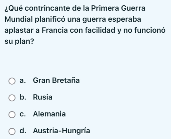 ¿Qué contrincante de la Primera Guerra
Mundial planificó una guerra esperaba
aplastar a Francia con facilidad y no funcionó
su plan?
a. Gran Bretaña
b. Rusia
c. Alemania
d. Austria-Hungría