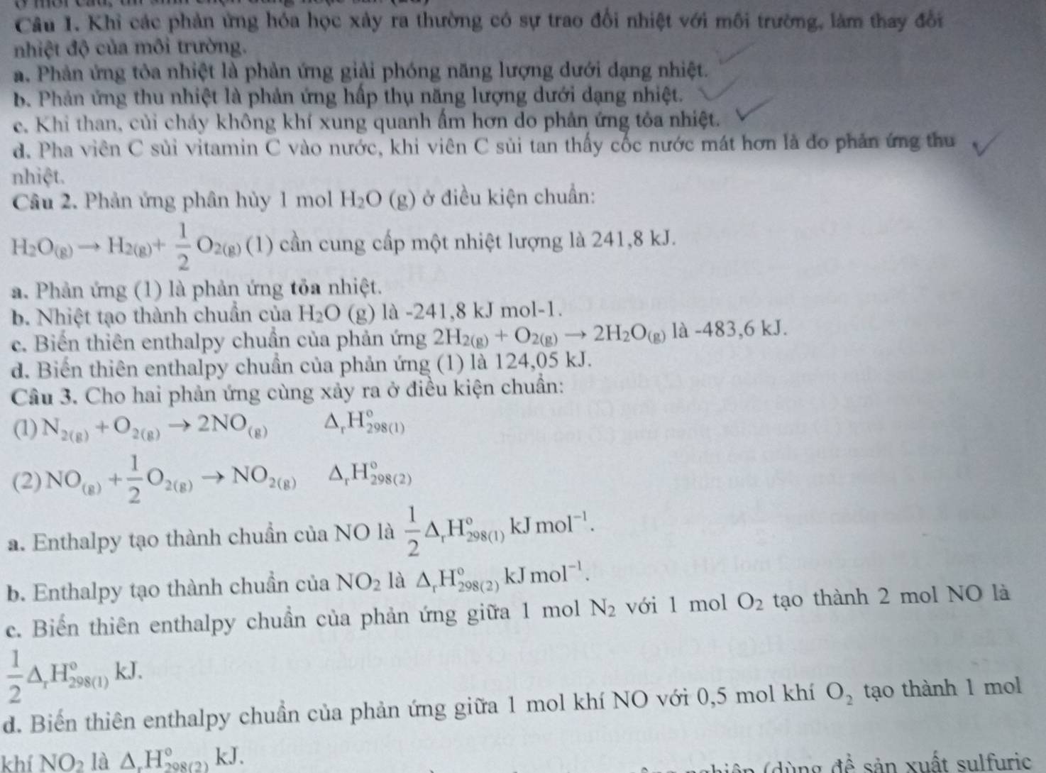 Khỉ các phản ứng hóa học xây ra thường có sự trao đổi nhiệt với môi trường, làm thay đổi
nhiệt độ của môi trường.
a. Phản ứng tôa nhiệt là phản ứng giải phóng năng lượng dưới dạng nhiệt.
b. Phản ứng thu nhiệt là phản ứng hấp thụ năng lượng dưới dạng nhiệt.
e. Khi than, củi cháy không khí xung quanh ẩm hơn do phân ứng tỏa nhiệt.
d. Pha viên C sủi vitamin C vào nước, khi viên C sủi tan thấy cốc nước mát hơn là đo phản ứng thu
nhiệt.
Câu 2. Phản ứng phân hủy 1 mol H_2O (g) ở điều kiện chuẩn:
H_2O_(g)to H_2(g)+ 1/2 O_2(g)(1) cần cung cấp một nhiệt lượng là 241,8 kJ.
a. Phản ứng (1) là phản ứng tỏa nhiệt.
b. Nhiệt tạo thành chuẩn của H_2O () (g) là -241,8 kJ mol-1.
c. Biến thiên enthalpy chuần của phản ứng 2H_2(g)+O_2(g)to 2H_2O_(g) là -483,6 kJ.
d. Biến thiên enthalpy chuẩn của phản ứng (1) là 124,05 kJ.
Cầâu 3. Cho hai phản ứng cùng xảy ra ở điều kiện chuẩn:
(1) N_2(g)+O_2(g)to 2NO_(g) △ _rH_(298(1))°
(2) NO_(g)+ 1/2 O_2(g)to NO_2(g)△ _rH_(298(2))°
a. Enthalpy tạo thành chuẩn của NO là  1/2 △ _rH_(298(1))°kJmol^(-1).
b. Enthalpy tạo thành chuẩn của NO_2 là △ _rH_(298(2))°kJmol^(-1).
c. Biến thiên enthalpy chuẩn của phản ứng giữa 1 mol N_2 với 1 mol O_2 tạo thành 2 mol NO là
 1/2 △ _rH_(298(l))°kJ.
d. Biến thiên enthalpy chuẩn của phản ứng giữa 1 mol khí NO với 0,5 mol khí O_2 tạo thành 1 mol
khí NO_2 là △ _rH_(208(2))°kJ.
đ ể   sản xuất sulfuric