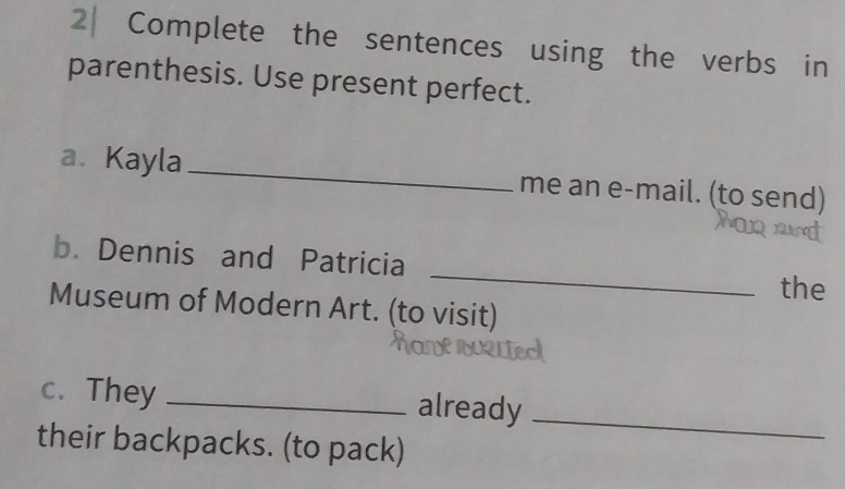 2| Complete the sentences using the verbs in 
parenthesis. Use present perfect. 
a. Kayla_ me an e-mail. (to send) 
_ 
b. Dennis and Patricia 
the 
Museum of Modern Art. (to visit) 
c. They _already 
their backpacks. (to pack) 
_