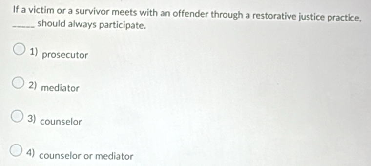 If a victim or a survivor meets with an offender through a restorative justice practice,
_should always participate.
1) prosecutor
2) mediator
3) counselor
4) counselor or mediator