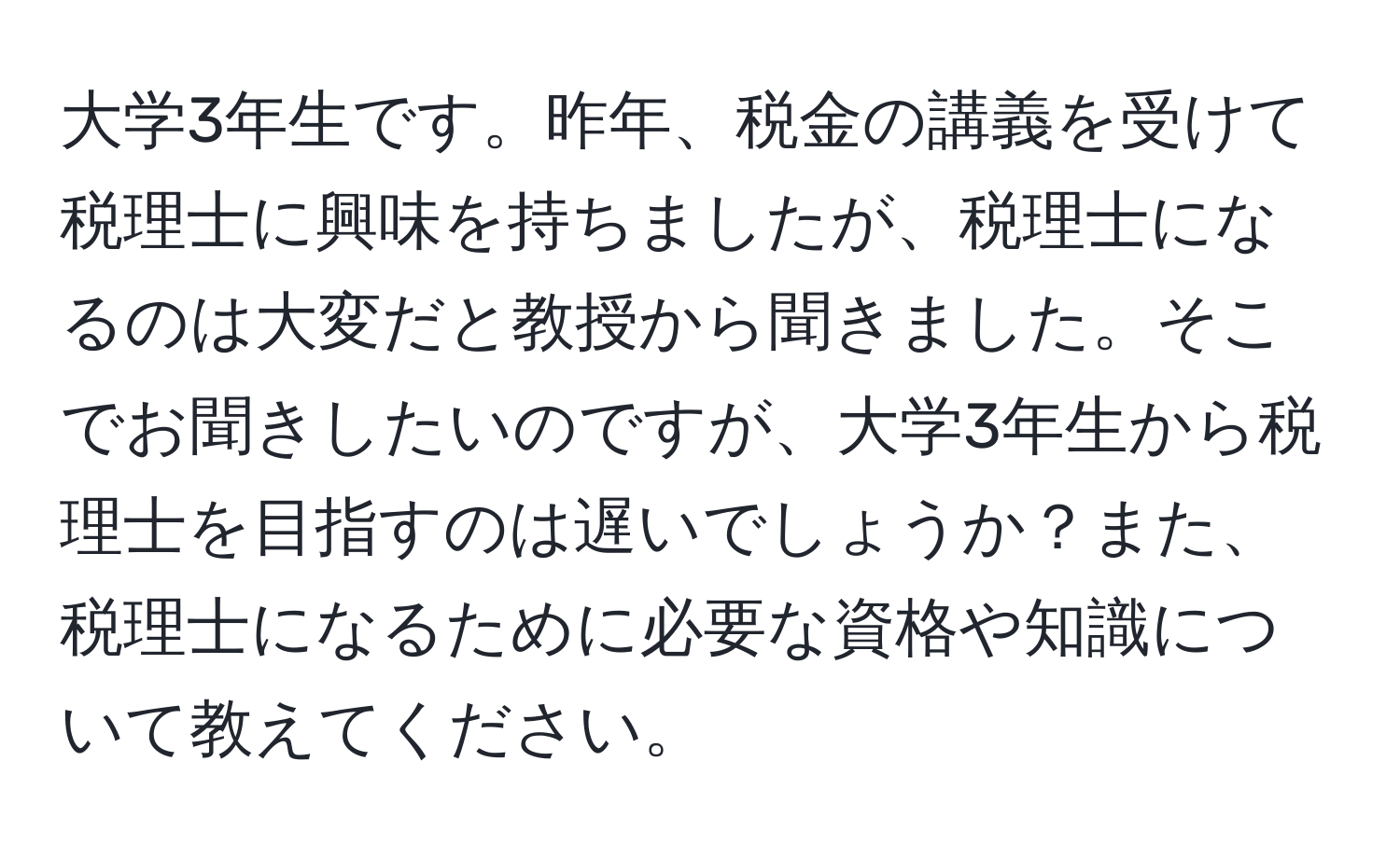 大学3年生です。昨年、税金の講義を受けて税理士に興味を持ちましたが、税理士になるのは大変だと教授から聞きました。そこでお聞きしたいのですが、大学3年生から税理士を目指すのは遅いでしょうか？また、税理士になるために必要な資格や知識について教えてください。