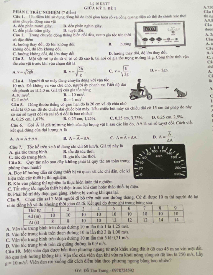 Lý 10 KNTT
giữa Kỷ 1: để 1 A.750 Câu 1
PHẢN L. TRÁC NGHIỆM (7 điểm)
Cầu 1. Ưu điểm khi sử dụng đồng hồ đo thời gian hiện số và cổng quang điện có thể đo chính xác thời thí ng
gian chuyên động của vật A.9,8
A. đến phần mười giây. B. đến phần nghìn giây.
Câu
C. đến phần trăm giây. D. tuyệt đối 0000 đườm
Câu 2. Trong chuyển động thẳng biến đối đều, vectơ gia tốc tức thời A. 2
.
có đặc điểm Câu
A. hướng thay đổi, độ lớn không đổi. B. hướng A. a
không đổi, độ lớn không đổi.
C. hướng không đổi, độ lớn thay đổi, D. hướng thay đổi, độ lớn thay đổi Câu
Câu 3. Một vật rơi tự do từ vị trí có độ cao h, tại nơi có gia tốc trọng trường là g. Công thức tính vận A. k
C.
ốc của vật trước khi vừa chạm đất là
Câ
châ
A. v=sqrt(2gh). B. v=sqrt(frac 2h)g. C. v=sqrt(frac h)2g. D. v=2gh.
A.
C
Câu 4. Người đi xe máy đang chuyển động với vận tốc
là
10 m/s. Để không va vào chú chó, người ấy phanh xe. Biết độ dài
vết phanh xe là 5,0 m. Giá trị của gia tốc bằng A
A. 10m/s^2. B. -10m/s^2.
C
C. 1m/s^2. D. -1m/s^2.
1
Câu 5. Dùng thước thẳng có giới hạn đo là 20 cm và độ chia nhỏ
nhất là 0,5 cm để đo chiều dài chiếc bút máy. Nếu chiếc bút máy có chiều dài cỡ 15 cm thì phép đo này C
có sai số tuyệt đối và sai số tỉ đổi là bao nhiêu?
A. 0,25 cm, 1,67%. B. 0,25 cm, 1,25%. C. 0,25 cm, 3,33%. D. 0,25 cm, 2,5%.
Câu 6. Gọi overline A là giá trị trung bình của đại lượng vật lí sau các lần đo, △ A là sai số tuyệt đối. Cách viết
kết quả đúng của đại lượng A là
A. A=overline A± △ A. B. A=overline A-△ A. C. A=overline A+△ A. D. A=frac overline A△ A.
Câu 7. Tốc kế trên xe ô tô đang chỉ chỉ 60 km/h. Giá trị này là
A. gia tốc trung bình B tốc độ tức thời.
C. tốc độ trung bình. D. gia tốc tức thời. 160
Câu 8. Quy tắc nào sau đây không phải là quy tắc an toàn trong 180 200
phòng thực hành?
A. Đọc kĩ hướng dẫn sử dụng thiết bị và quan sát các chỉ dẫn, các kí 220
hiệu trên các thiết bị thí nghiệm.
B. Khi vào phòng thí nghiệm là thực hiện luôn thí nghiệm.
C. Tắt công tắc nguồn thiết bị điện trước khi cắm hoặc tháo thiết bị điện.
D. Phải bố trí dây điện gọn gàng, không bị vướng khí qua lại.
Câu 9. Chọn câu sai ? Một người đi bộ trên một con đường thắng. Cứ đi được 10 m thì người đó lại
nã đi. Kết quả đo được ghi trong bảng sau:
A. Vận tốc trung bình trên đoạn đường 10 m lần thứ 1 là 1,25 m/s.
B. Vận tốc trung bình trên đoạn đường 10 m lần thứ 3 là 1,00 m/s.
C. Vận tốc trung bình trên đoạn đường 10 m lần thứ 5 là 0,71 m/s.
D. Vận tốc trung bình trên cả quãng đường là 0,9 m/s.
Câu 10. Một viên đạn được băn theo phương ngang từ một khẩu súng đặt ở độ cao 45 m so với mặt đất.
Bỏ qua ảnh hưởng không khí. Vận tốc của viên dạn khi vừa ra khỏi nòng súng có độ lớn là 250 m/s. Lây
g=10m/s^2 Viên đạn rơi xuống đất cách điểm bắn theo phương ngang bằng bao nhiêu?
GV: Đỗ Thu Trang - 0978724592