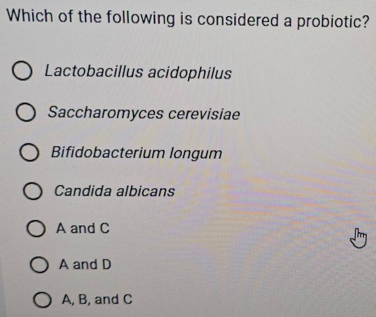 Which of the following is considered a probiotic?
Lactobacillus acidophilus
Saccharomyces cerevisiae
Bifidobacterium longum
Candida albicans
A and C
A and D
A, B, and C