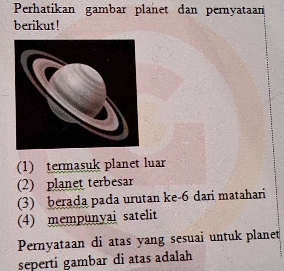 Perhatikan gambar planet dan pernyataan 
berikut! 
(1) termasuk planet luar 
(2) planet terbesar 
(3) berada pada urutan ke -6 dari matahari 
(4) mempunyai satelit 
Pernyataan di atas yang sesuai untuk planet 
seperti gambar di atas adalah