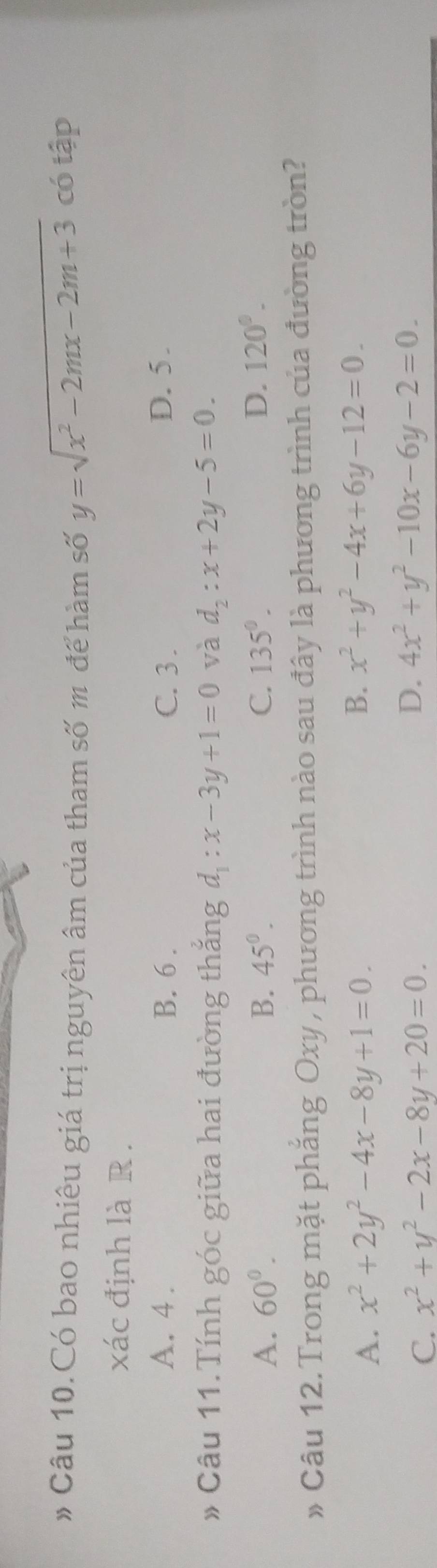 # Câu 10.Có bao nhiêu giá trị nguyên âm của tham số m để hàm số y=sqrt(x^2-2mx-2m+3) có tập
xác định là R .
A. 4. B. 6. C. 3. D. 5.
* Câu 11.Tính góc giữa hai đường thắng d_1:x-3y+1=0 và d_2:x+2y-5=0.
A. 60°. B. 45°. C. 135°. D. 120°. 
» Câu 12. Trong mặt phẳng Oxy , phương trình nào sau đây là phương trình của đường tròn?
A. x^2+2y^2-4x-8y+1=0.
B. x^2+y^2-4x+6y-12=0.
D.
C. x^2+y^2-2x-8y+20=0. 4x^2+y^2-10x-6y-2=0.