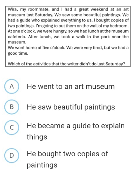 Wira, my roommate, and I had a great weekend at an art
museum last Saturday. We saw some beautiful paintings. We
had a guide who explained everything to us. I bought copies of
two paintings. I’m going to put them on the wall of my bedroom.
At one o’clock, we were hungry, so we had lunch at the museum
cafeteria. After lunch, we took a walk in the park near the
museum.
We went home at five o’clock. We were very tired, but we had a
good time.
Which of the activities that the writer didn't do last Saturday?
A He went to an art museum
B He saw beautiful paintings
C He became a guide to explain
things
D He bought two copies of
paintings