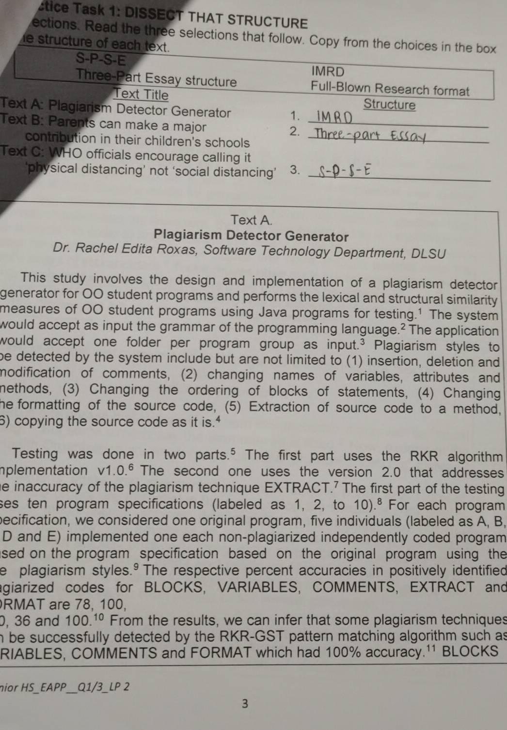 étice Task 1: DISSECT THAT STRUCTURE
ections. Read the three selections that follow. Copy from the choices in the box
e structure of each text.
S-P-S-E
IMRD
Three-Part Essay structure Full-Blown Research format
Text Title Structure
Text A: Plagiarism Detector Generator
1.
Text B: Parents can make a major_
2.
contribution in their children's schools_
Text C: WHO officials encourage calling it
‘physical distancing’ not ‘social distancing’ 3._
Text A.
Plagiarism Detector Generator
Dr. Rachel Edita Roxas, Software Technology Department, DLSU
This study involves the design and implementation of a plagiarism detector
generator for OO student programs and performs the lexical and structural similarity
measures of 00 student programs using Java programs for testing.1 The system
would accept as input the grammar of the programming language.² The application
would accept one folder per program group as input.³ Plagiarism styles to
be detected by the system include but are not limited to (1) insertion, deletion and
modification of comments, (2) changing names of variables, attributes and
methods, (3) Changing the ordering of blocks of statements, (4) Changing
the formatting of the source code, (5) Extraction of source code to a method,
6) copying the source code as it is."
Testing was done in two parts.⁵ The first part uses the RKR algorithm
plementation v1.0.^6 The second one uses the version 2.0 that addresses
he inaccuracy of the plagiarism technique EXTRACT.⁷ The first part of the testing
ses ten program specifications (labeled as 1, 2, to 10).^8 For each program
becification, we considered one original program, five individuals (labeled as A, B,
D and E) implemented one each non-plagiarized independently coded program
ased on the program specification based on the original program using the
e plagiarism styles.º The respective percent accuracies in positively identified
agiarized codes for BLOCKS, VARIABLES, COMMENTS, EXTRACT and
RMAT are 78, 100,
0, 36 and 100.^10 From the results, we can infer that some plagiarism techniques
n be successfully detected by the RKR-GST pattern matching algorithm such as
RIABLES, COMMENTS and FORMAT which had 100% accuracy.¹¹ BLOCKS
nior HS_EAPP__ Q1/3_  LP2
3