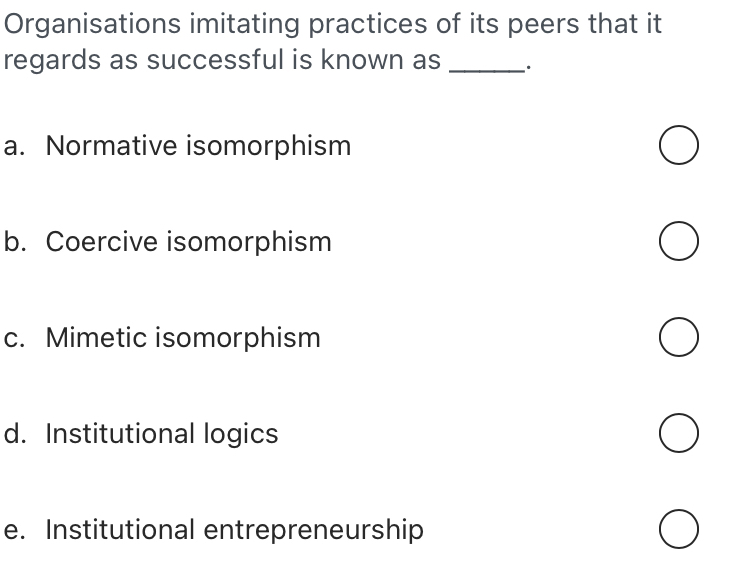 Organisations imitating practices of its peers that it
regards as successful is known as _.
a. Normative isomorphism
b. Coercive isomorphism
c. Mimetic isomorphism
d. Institutional logics
e. Institutional entrepreneurship