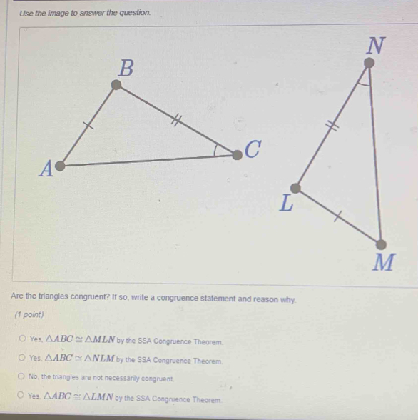 Use the image to answer the question.
Are the triangles congruent? If so, write a congruence statement and reason why.
(1 point)
Yes. △ ABC≌ △ MLN by the SSA Congruence Theorem.
Yes. △ ABC≌ △ NLM by the SSA Congruence Theorem.
No, the triangles are not necessarily congruent.
Yes. △ ABC≌ △ LMN by the SSA Congruence Theorem.