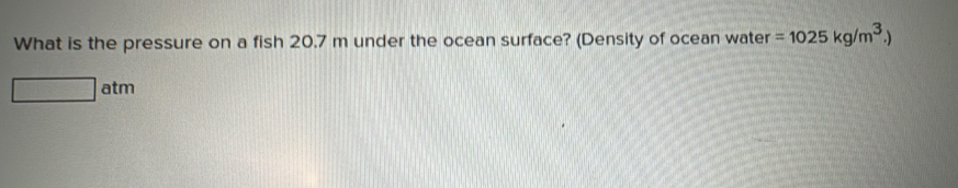 What is the pressure on a fish 20.7 m under the ocean surface? (Density of ocean water =1025kg/m^3.)
□ atm