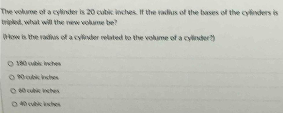 The volume of a cylinder is 20 cubic inches. If the radius of the bases of the cylinders is
tripled, what will the new volume be?
(How is the radius of a cylinder related to the volume of a cylinder?)
180 cubic inches
90 cubic inches
60 cubic inches
40 cubic inches