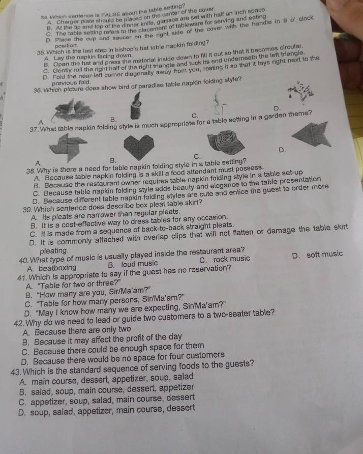 Which sentence is FALSE about the table setting?
A. Charger plate should be placed on the center of the cover
B. At the tip and top of the dinner knife, glasses are set with half an inch space.
C. The table setting refers to the placement of tableware for serving and eating
D. Place the cup and saucer on the right side of the cover with the handle in 9 o' clock
position.
35. Which is the last step in bishop's hat table napkin folding?
8. Open the hat and press the material inside down to fill it out so that it becomes circular.
A. Lay the napkin facing down.
C. Gently roll the right half of the right triangle and tuck its end underneath the left triangle.
D. Fold the near-left comer diagonally away from you, resting it so that it lays right next to the
previous fold.
36. Which picture does show bird of paradise table napkin folding style?
5
D.
C.
B.
37. What table napkin folding style is much appropriate for a table setting in a garden theme?
A.
D.
C.
A.
B.
38. Why is there a need for table napkin folding style in a table setting?
A. Because table napkin folding is a skill a food attendant must possess.
B. Because the restaurant owner requires table napkin folding style in a table set-up
C. Because table napkin folding style adds beauty and elegance to the table presentation
D. Because different table napkin folding styles are cute and entice the guest to order more
39. Which sentence does describe box pleat table skirt?
A. Its pleats are narrower than regular pleats.
B. It is a cost-effective way to dress tables for any occasion.
C. It is made from a sequence of back-to-back straight pleats.
D. It is commonly attached with overlap clips that will not flatten or damage the table skirt
pleating.
40. What type of music is usually played inside the restaurant area?
A. beatboxing B. loud music C. rock music D. soft music
41. Which is appropriate to say if the guest has no reservation?
A. “Table for two or three?”
B. “How many are you, Sir/Ma’am?”
C. “Table for how many persons, Sir/Ma’am?”
D. “May I know how many we are expecting, Sir/Ma’am?”
42. Why do we need to lead or guide two customers to a two-seater table?
A. Because there are only two
B. Because it may affect the profit of the day
C. Because there could be enough space for them
D. Because there would be no space for four customers
43. Which is the standard sequence of serving foods to the guests?
A. main course, dessert, appetizer, soup, salad
B. salad, soup, main course, dessert, appetizer
C. appetizer, soup, salad, main course, dessert
D. soup, salad, appetizer, main course, dessert