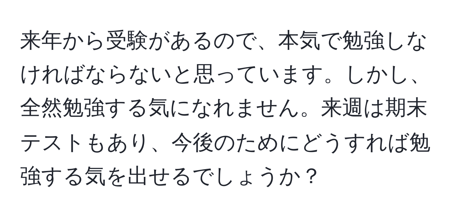 来年から受験があるので、本気で勉強しなければならないと思っています。しかし、全然勉強する気になれません。来週は期末テストもあり、今後のためにどうすれば勉強する気を出せるでしょうか？