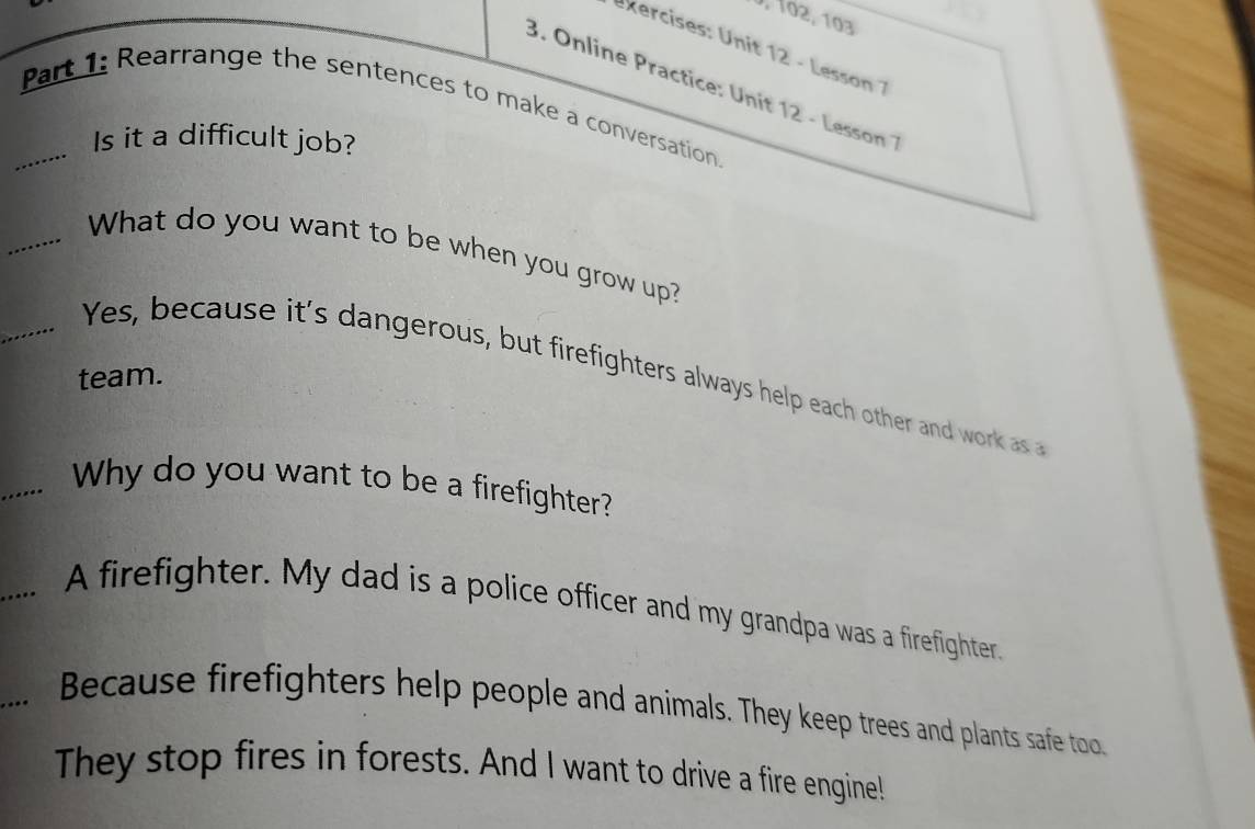 J, 102, 103
kercises: Unit 12 - Lesson 1
3. Online Practice: Unit 12 - Lesson 1
Part 1: Rearrange the sentences to make a conversation
........
Is it a difficult job?
........ What do you want to be when you grow up?
Yes, because it's dangerous, but firefighters always help each other and work as 
team.
_.... Why do you want to be a firefighter?
A firefighter. My dad is a police officer and my grandpa was a firefighter.
Because firefighters help people and animals. They keep trees and plants safe too
They stop fires in forests. And I want to drive a fire engine!