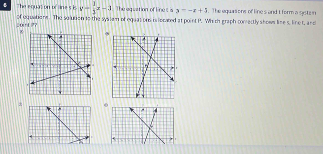 The equation of line s is y= 1/3 x-3. The equation of line t is y=-x+5. The equations of line s and t form a system
of equations. The solution to the system of equations is located at point P. Which graph correctly shows line s, line t, and
point P?
. s
l