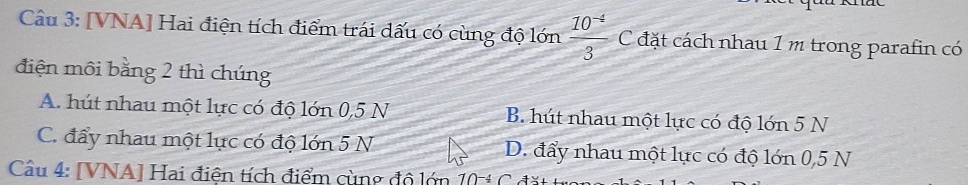 [VNA] Hai điện tích điểm trái dấu có cùng độ lớn  (10^(-4))/3  C đặt cách nhau 1 m trong parafin có
điện môi bằng 2 thì chúng
A. hút nhau một lực có độ lớn 0,5 N B. hút nhau một lực có độ lớn 5 N
C. đẩy nhau một lực có độ lớn 5 N D. đẩy nhau một lực có độ lớn 0,5 N
Cầu 4: [VNA] Hai điện tích điểm cùng đô lớn 10-4 C