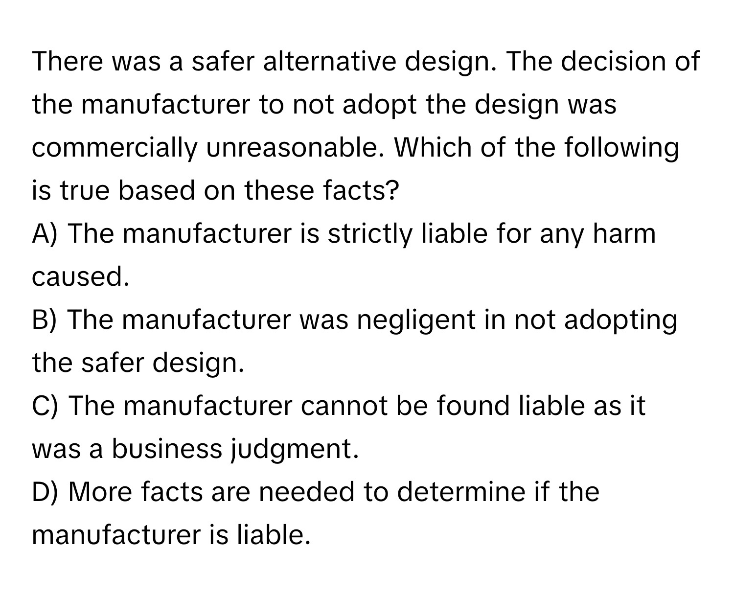 There was a safer alternative design. The decision of the manufacturer to not adopt the design was commercially unreasonable. Which of the following is true based on these facts?

A) The manufacturer is strictly liable for any harm caused.
B) The manufacturer was negligent in not adopting the safer design.
C) The manufacturer cannot be found liable as it was a business judgment.
D) More facts are needed to determine if the manufacturer is liable.