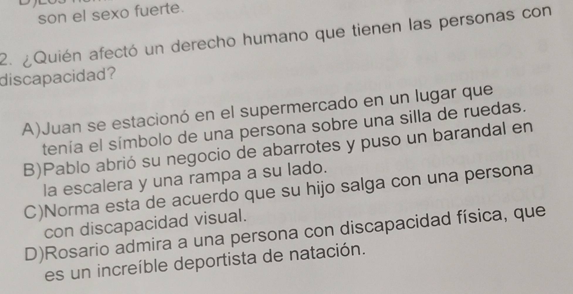 son el sexo fuerte.
2. ¿Quién afectó un derecho humano que tienen las personas con
discapacidad?
A)Juan se estacionó en el supermercado en un lugar que
tenía el símbolo de una persona sobre una silla de ruedas.
B)Pablo abrió su negocio de abarrotes y puso un barandal en
la escalera y una rampa a su lado.
C)Norma esta de acuerdo que su hijo salga con una persona
con discapacidad visual.
D)Rosario admira a una persona con discapacidad física, que
es un increíble deportista de natación.