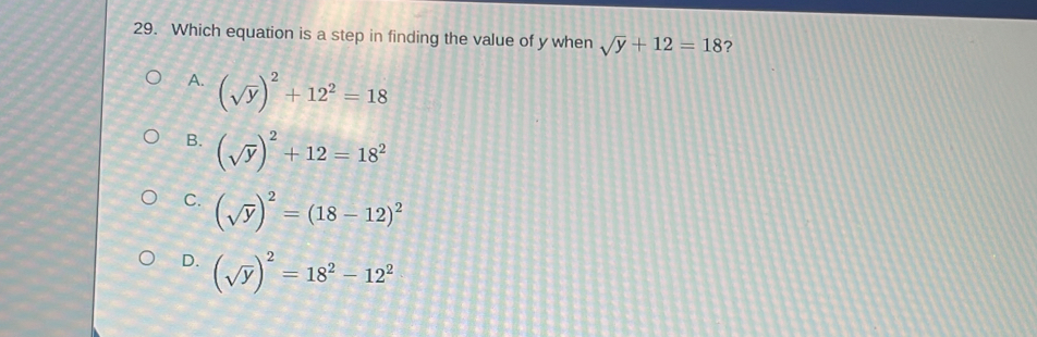 Which equation is a step in finding the value of y when sqrt(y)+12=18 ?
A. (sqrt(y))^2+12^2=18
B. (sqrt(y))^2+12=18^2
C. (sqrt(y))^2=(18-12)^2
D. (sqrt(y))^2=18^2-12^2