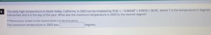 The daily high temperature in Death Valley, California, in 2003 can be modeled by T(d)=-0.0018d^2+0.657d+50.95 , where T is the temperature in degrees 
Fahrenheit and d is the day of the year. What was the maximum temperature in 2003 to the nearest degree? 
***Round your answer to the nearest tenth (1st decimal place) 
The maximum temperature in 2003 was □ degrees.