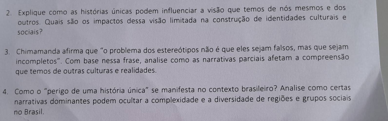 Explique como as histórias únicas podem influenciar a visão que temos de nós mesmos e dos 
outros. Quais são os impactos dessa visão limitada na construção de identidades culturais e 
sociais? 
3. Chimamanda afirma que “o problema dos estereótipos não é que eles sejam falsos, mas que sejam 
incompletos". Com base nessa frase, analise como as narrativas parciais afetam a compreensão 
que temos de outras culturas e realidades. 
4. Como o “perigo de uma história única” se manifesta no contexto brasileiro? Analise como certas 
narrativas dominantes podem ocultar a complexidade e a diversidade de regiões e grupos sociais 
no Brasil.