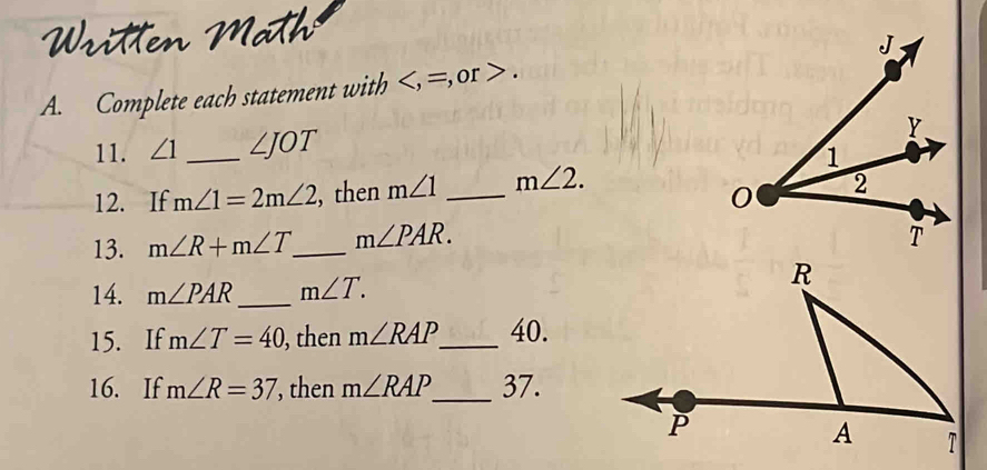 ath 
A. Complete each statement with , =, 0r . 
11. ∠ 1 _ ∠ JOT
12. If m∠ 1=2m∠ 2 , then m∠ 1 _ m∠ 2. 
13. m∠ R+m∠ T _ m∠ PAR. 
14. m∠ PAR _ m∠ T. 
15. If m∠ T=40 , then m∠ RAP _ 40. 
16. If m∠ R=37 , then m∠ RAP _ 37.