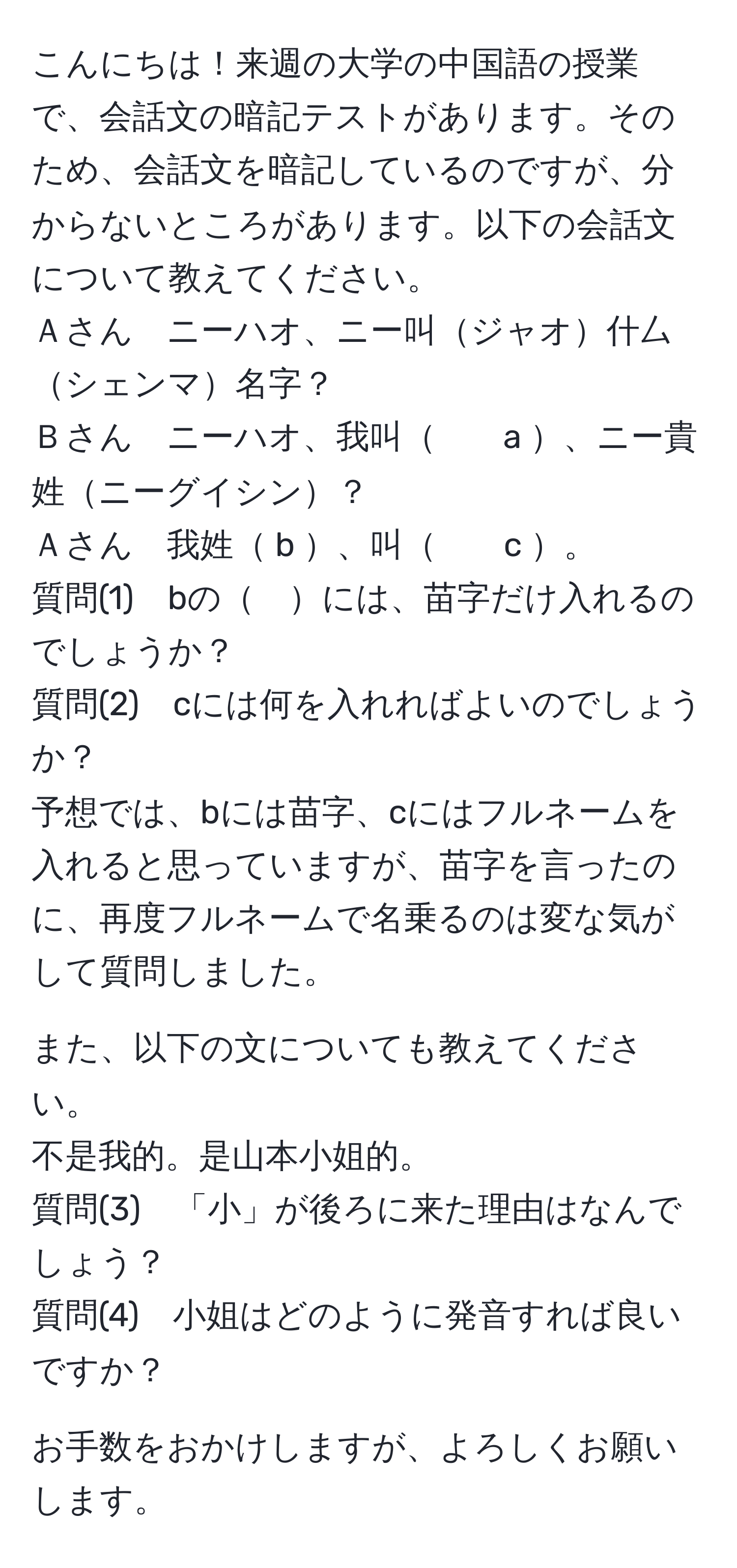 こんにちは！来週の大学の中国語の授業で、会話文の暗記テストがあります。そのため、会話文を暗記しているのですが、分からないところがあります。以下の会話文について教えてください。
Ａさん　ニーハオ、ニー叫ジャオ什厶シェンマ名字？
Ｂさん　ニーハオ、我叫　　a 、ニー貴姓ニーグイシン？
Ａさん　我姓 b 、叫　　c 。
質問(1)　bの　には、苗字だけ入れるのでしょうか？
質問(2)　cには何を入れればよいのでしょうか？
予想では、bには苗字、cにはフルネームを入れると思っていますが、苗字を言ったのに、再度フルネームで名乗るのは変な気がして質問しました。

また、以下の文についても教えてください。
不是我的。是山本小姐的。
質問(3)　「小」が後ろに来た理由はなんでしょう？
質問(4)　小姐はどのように発音すれば良いですか？

お手数をおかけしますが、よろしくお願いします。