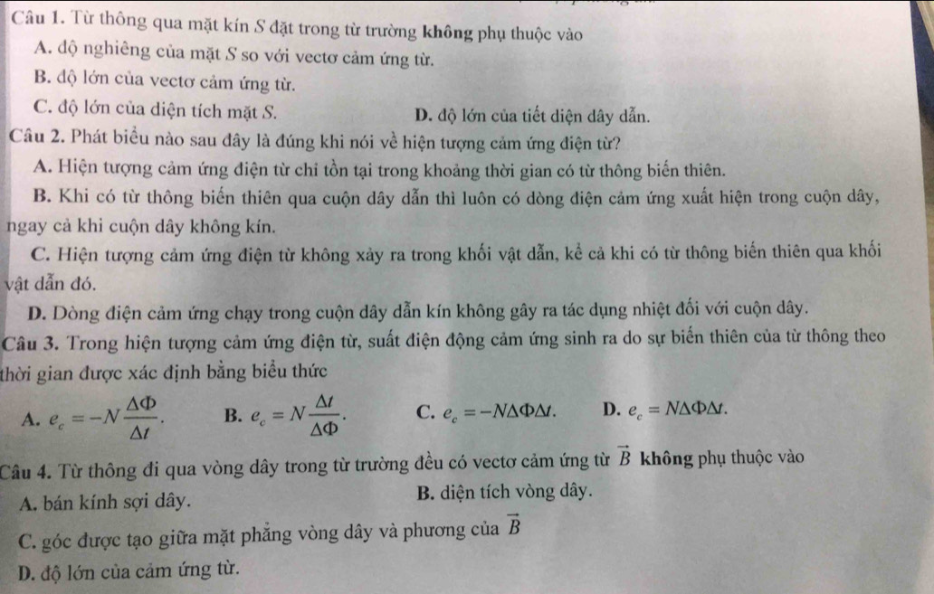 Từ thông qua mặt kín S đặt trong từ trường không phụ thuộc vào
A. độ nghiêng của mặt S so với vectơ cảm ứng từ.
B. độ lớn của vectơ cảm ứng từ.
C. độ lớn của diện tích mặt S. D. độ lớn của tiết diện dây dẫn.
Câu 2. Phát biểu nào sau đây là đúng khi nói về hiện tượng cảm ứng điện từ?
A. Hiện tượng cảm ứng điện từ chi tồn tại trong khoảng thời gian có từ thông biến thiên.
B. Khi có từ thông biến thiên qua cuộn dây dẫn thì luôn có dòng điện cảm ứng xuất hiện trong cuộn dây,
ngay cả khi cuộn dây không kín.
C. Hiện tượng cảm ứng điện từ không xảy ra trong khối vật dẫn, kể cả khi có từ thông biến thiên qua khối
vật dẫn đó.
D. Dòng điện cảm ứng chạy trong cuộn dây dẫn kín không gây ra tác dụng nhiệt đối với cuộn dây.
Câu 3. Trong hiện tượng cảm ứng điện từ, suất điện động cảm ứng sinh ra do sự biến thiên của từ thông theo
thời gian được xác định bằng biểu thức
A. e_c=-N △ Phi /△ t . B. e_c=N △ t/△ Phi  . C. e_c=-N△ Phi △ t. D. e_c=N△ Phi △ t.
Câu 4. Từ thông đi qua vòng dây trong từ trường đều có vectơ cảm ứng từ vector B không phụ thuộc vào
A. bán kính sợi dây. B. diện tích vòng dây.
C. góc được tạo giữa mặt phẳng vòng dây và phương của vector B
D. độ lớn của cảm ứng từ.