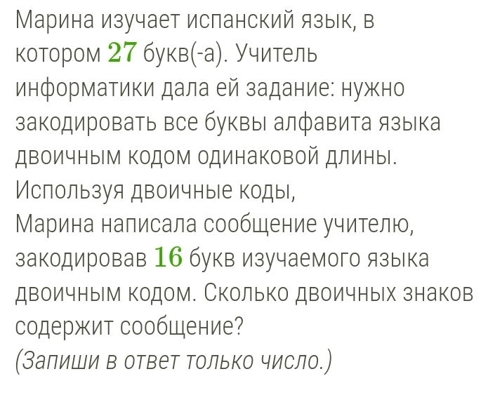 Марина изучает исланский язык, в 
котором 27 букв(-а). Учитель 
информатики дала ей задание: нужно 
закодировать все буквы алфавита языка 
двоичным Κодом одинаковой длины. 
Ислользуя двоичные коды, 
Марина налисала сообцение учителю, 
закодировав 16 букв изучаемого языка 
двоичным кодом. Сколько двоичных знаков 
содержит сообщение? 
(Залиши в ответ Τолько число.)