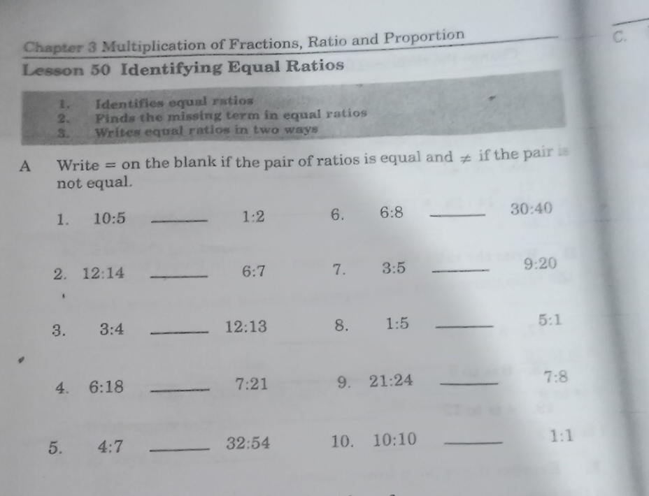 Chapter 3 Multiplication of Fractions, Ratio and Proportion 
C. 
Lesson 50 Identifying Equal Ratios 
1. Identifies equal ratios 
2. Finds the missing term in equal ratios 
3. Writes equal ratios in two ways 
A Write = on the blank if the pair of ratios is equal and ≠ if the pair is 
not equal. 
1. 10:5 _ 1:2 6. 6:8 _
30:40
2. 12:14 _ 6:7 7. 3:5 _
9:20
3. 3:4 _ 12:13 8. 1:5 _ 5:1
4. 6:18 _ 7:21 9. 21:24 _ 7:8
5. 4:7 _ 32:54 10. 10:10 _ 1:1