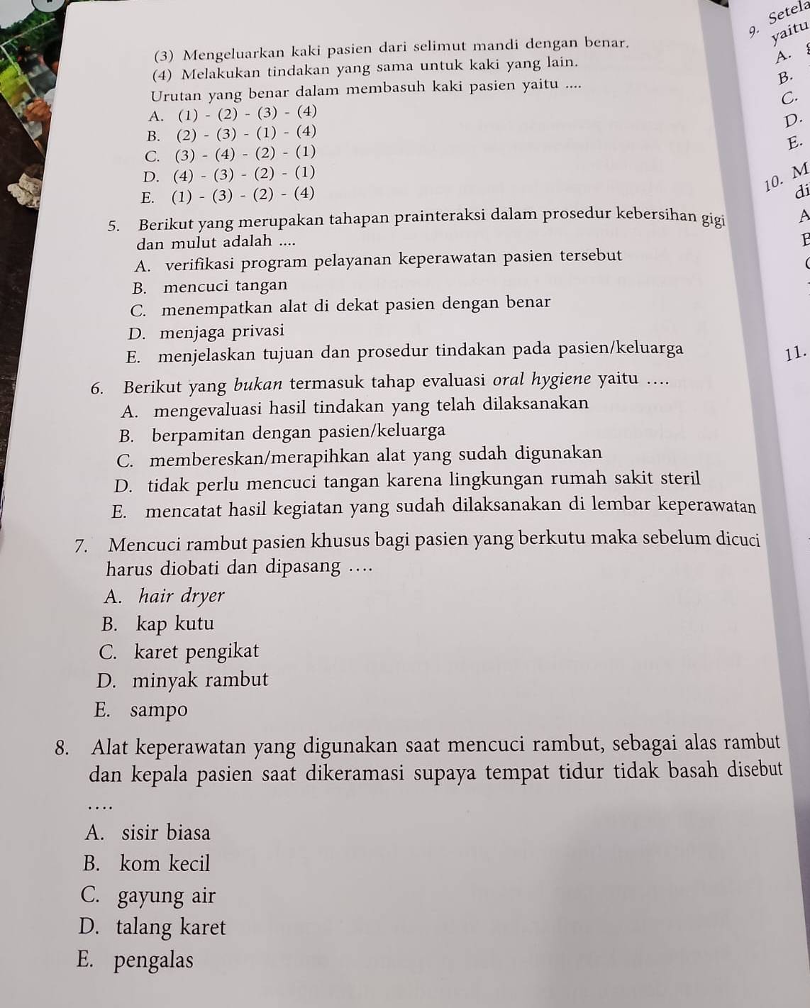 Setela
yaitu
(3) Mengeluarkan kaki pasien dari selimut mandi dengan benar.
A. 
(4) Melakukan tindakan yang sama untuk kaki yang lain.
Urutan yang benar dalam membasuh kaki pasien yaitu .... B.
A. (1)-(2)-(3)-( 4) C.
D.
B. (2) - (3) - (1) - (4)
E.
C. (3) - (4) - (2) - (1)
D. (4) - (3) - (2) - (1)
10. M
E. (1) - (3) - (2) - (4)
di
5. Berikut yang merupakan tahapan prainteraksi dalam prosedur kebersihan gig
A
dan mulut adalah ....
1
A. verifikasi program pelayanan keperawatan pasien tersebut
B. mencuci tangan
C. menempatkan alat di dekat pasien dengan benar
D. menjaga privasi
E. menjelaskan tujuan dan prosedur tindakan pada pasien/keluarga 11.
6. Berikut yang bukan termasuk tahap evaluasi oral hygiene yaitu …
A. mengevaluasi hasil tindakan yang telah dilaksanakan
B. berpamitan dengan pasien/keluarga
C. membereskan/merapihkan alat yang sudah digunakan
D. tidak perlu mencuci tangan karena lingkungan rumah sakit steril
E. mencatat hasil kegiatan yang sudah dilaksanakan di lembar keperawatan
7. Mencuci rambut pasien khusus bagi pasien yang berkutu maka sebelum dicuci
harus diobati dan dipasang ….
A. hair dryer
B. kap kutu
C. karet pengikat
D. minyak rambut
E. sampo
8. Alat keperawatan yang digunakan saat mencuci rambut, sebagai alas rambut
dan kepala pasien saat dikeramasi supaya tempat tidur tidak basah disebut
_…
A. sisir biasa
B. kom kecil
C. gayung air
D. talang karet
E. pengalas