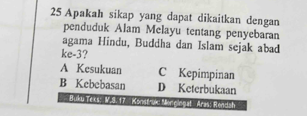 Apakah sikap yang dapat dikaitkan dengan
penduduk Alam Melayu tentang penyebaran
agama Hindu, Buddha dan Islam sejak abad
ke- 3?
A Kesukuan C Kepimpinan
B Kebebasan D Keterbukaan
Buku Teks: M.S. 17 Konstruk: Mengingat Aras; Rendah