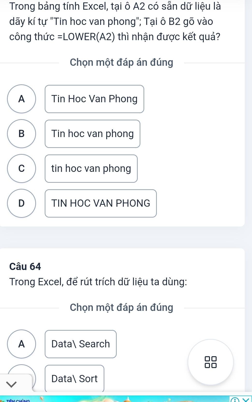 Trong bảng tính Excel, tại ô A2 có sẵn dữ liệu là
dãy kí tự "Tin hoc van phong"; Tại ô B2 gõ vào
công thức =LOWER(A2) thì nhận được kết quả?
Chọn một đáp án đúng
A Tin Hoc Van Phong
B Tin hoc van phong
C tin hoc van phong
D TIN HOC VAN PHONG
Câu 64
Trong Excel, để rút trích dữ liệu ta dùng:
Chọn một đáp án đúng
A Data Search
Data Sort