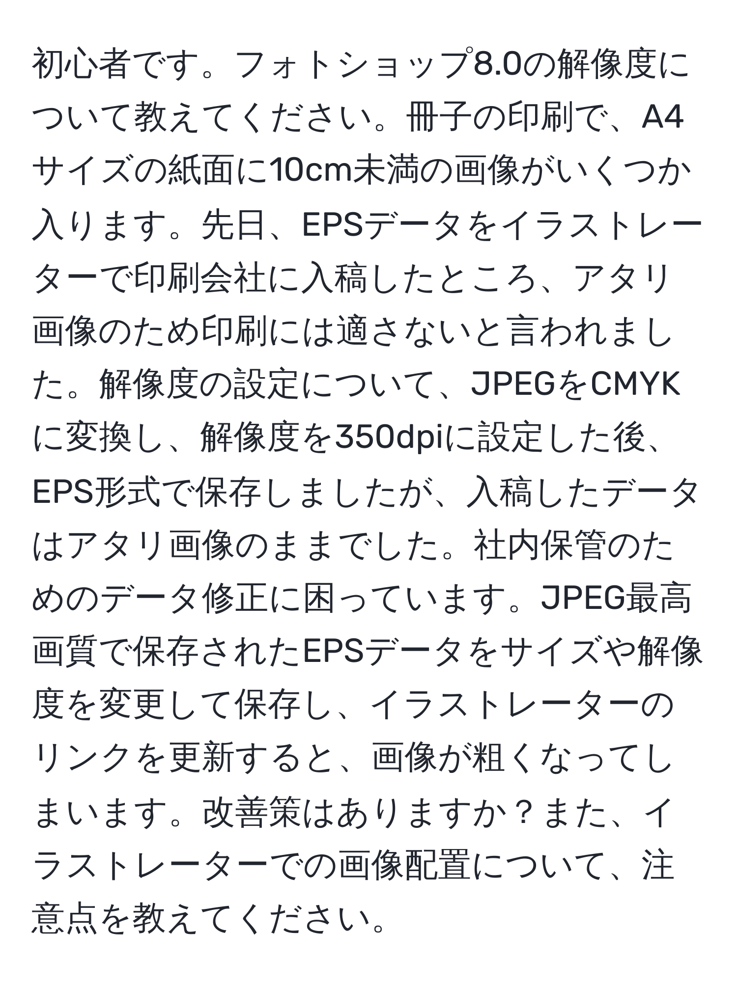 初心者です。フォトショップ8.0の解像度について教えてください。冊子の印刷で、A4サイズの紙面に10cm未満の画像がいくつか入ります。先日、EPSデータをイラストレーターで印刷会社に入稿したところ、アタリ画像のため印刷には適さないと言われました。解像度の設定について、JPEGをCMYKに変換し、解像度を350dpiに設定した後、EPS形式で保存しましたが、入稿したデータはアタリ画像のままでした。社内保管のためのデータ修正に困っています。JPEG最高画質で保存されたEPSデータをサイズや解像度を変更して保存し、イラストレーターのリンクを更新すると、画像が粗くなってしまいます。改善策はありますか？また、イラストレーターでの画像配置について、注意点を教えてください。