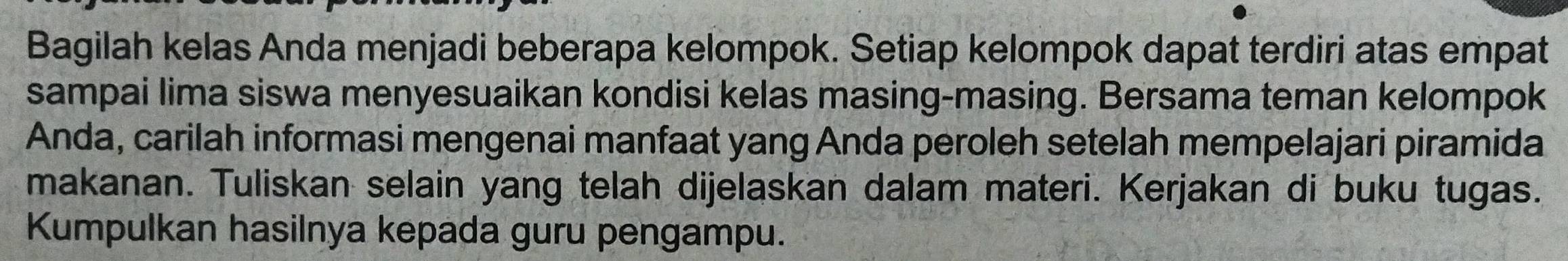 Bagilah kelas Anda menjadi beberapa kelompok. Setiap kelompok dapat terdiri atas empat 
sampai lima siswa menyesuaikan kondisi kelas masing-masing. Bersama teman kelompok 
Anda, carilah informasi mengenai manfaat yang Anda peroleh setelah mempelajari piramida 
makanan. Tuliskan selain yang telah dijelaskan dalam materi. Kerjakan di buku tugas. 
Kumpulkan hasilnya kepada guru pengampu.