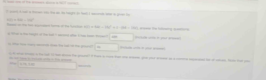 At least one of the arswers above is NOT conect 
(1 port) A ball is thrown into the air. Its height (in feet) It seconds latter is given by
h(t)=64t-16t^2
Based on the two equrvalent forms of the function h(t)=64t-16t^2=t-(64-16t) ), amswer the following questions: 
a) What is the height of the ball 1 second after it has been thrown? 45 (mclude unts in your answer) 
t). After how many seconds cnes the ball tt the ground? 4 (include ants in your anower) 
c) At what tinets) is the ball 10 fext above the ground? If there is more than one arawer, give your answer as a comma seperated list of values. Note that you 
do not have to incluce unls in this answer. 
2 Sete a