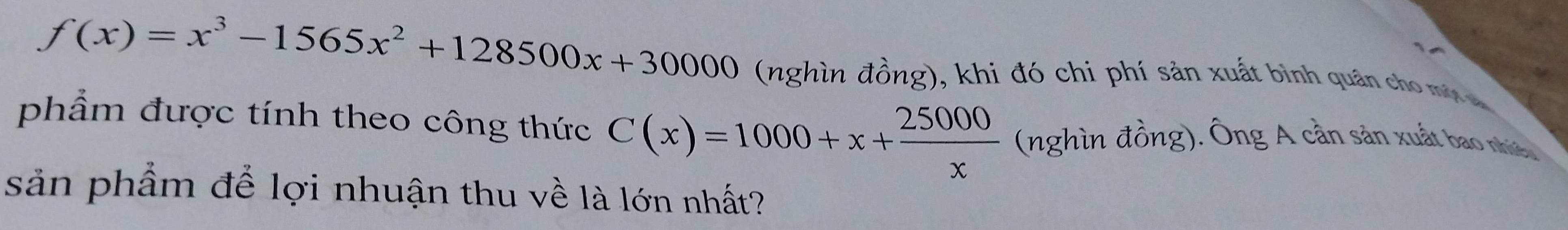 f(x)=x^3-1565x^2+128500x+30000 (nghìn đồng), khi đó chi phí sản xuất bình quân cho mờ a 
phẩm được tính theo công thức C(x)=1000+x+ 25000/x  (nghìn đồng). Ông A cần sản xuất bao nhiê. 
sản phẩm để lợi nhuận thu về là lớn nhất?