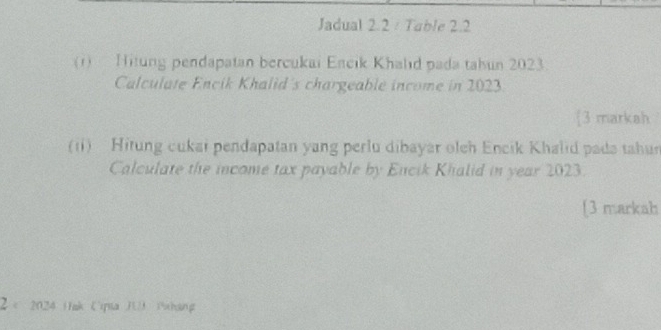 Jadual 2.2 / Table 2.2 
(1) Hitung pendapatan bercukai Encik Khalıd pada tahun 2023 
Calculate Encik Khalid's chargeable income in 2023
3 markah 
(ii) Hitung cukai pendapatan yang perlu dibayar olch Encik Khalid pada tahun 
Calculate the income tax payable by Encik Khalid in year 2023. 
[3 markah 
2× 2024 Hak Cipta JU Pxhang