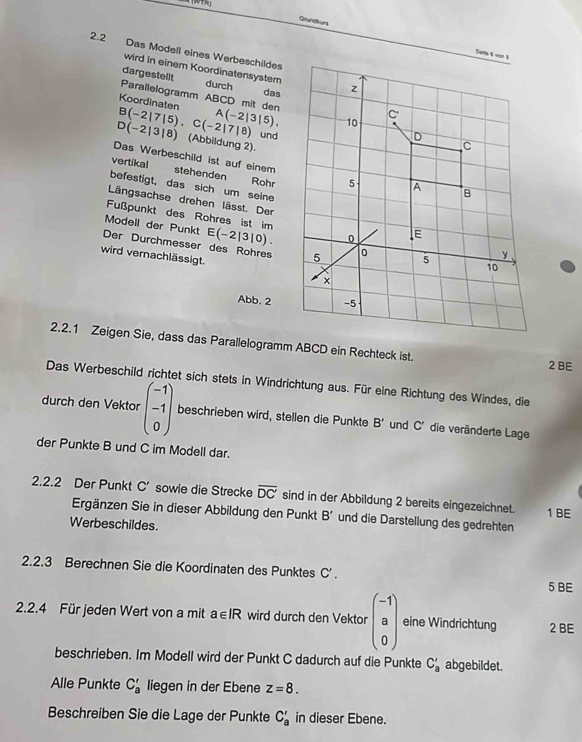 Grundkurs
2.2 Das Modell eines Werbeschildes
wird in einem Koordinatensystem
dargestellt
durch
das
Parallelogramm ABCD mit den
Koordinaten A(-2|3|5),
B(-2|7|5),C(-2|7|8) und
D(-2|3|8) (Abbildung 2).
Das Werbeschild ist auf einem
vertikal stehenden Rohr
befestigt, das sich um seine
Längsachse drehen lässt. Der
Fußpunkt des Rohres ist im
Modell der Punkt E(-2|3|0)
Der Durchmesser des Rohres
wird vernachlässigt.
Abb. 2
2.2.1 Zeigen Sie, dass das Parallelogramm ABCD ein Rechteck ist.
2 BE
Das Werbeschild richtet sich stets in Windrichtung aus. Für eine Richtung des Windes, die
durch den Vektor beginpmatrix -1 -1 0endpmatrix beschrieben wird, stellen die Punkte B' und C' die veränderte Lage
der Punkte B und C im Modell dar.
2.2.2 Der Punkt C' sowie die Strecke overline DC' sind in der Abbildung 2 bereits eingezeichnet. 1 BE
Ergänzen Sie in dieser Abbildung den Punkt B' und die Darstellung des gedrehten
Werbeschildes.
2.2.3 Berechnen Sie die Koordinaten des Punktes C'.
5 BE
2.2.4 Für jeden Wert von a mit a∈ IR wird durch den Vektor beginpmatrix -1 a 0endpmatrix eine Windrichtung 2 BE
beschrieben. Im Modell wird der Punkt C dadurch auf die Punkte C'_a abgebildet.
Alle Punkte C'_a liegen in der Ebene z=8.
Beschreiben Sie die Lage der Punkte C'_a in dieser Ebene.