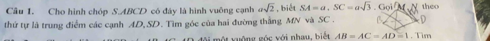 Cho hình chóp S. ABCD có đáy là hình vuông cạnh asqrt(2) , biết SA=a, SC=asqrt(3).GoiM, N theo 
thứ tự là trung điểm các cạnh AD, SD. Tìm góc của hai đường thẳng MN và SC. B D 
đội một vuộng góc với nhau, biết AB=AC=AD=1. Tìm